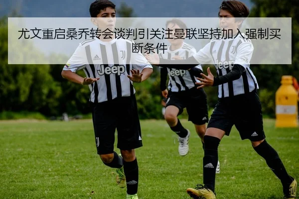 尤文重启桑乔转会谈判引关注曼联坚持加入强制买断条件