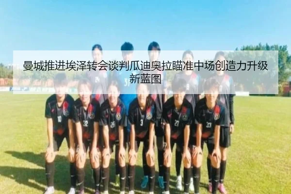曼城推进埃泽转会谈判瓜迪奥拉瞄准中场创造力升级新蓝图
